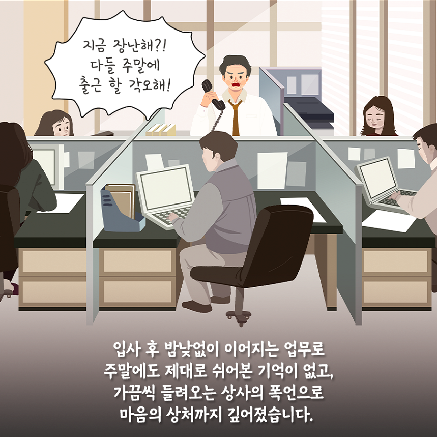 입사 후 밤낮없이 이어지는 업무로 주말에도 제대로 쉬어본 기억이 없고, 가끔씩 들려오는 상사의 폭언으로 마음의 상처까지 깊어졌습니다. 