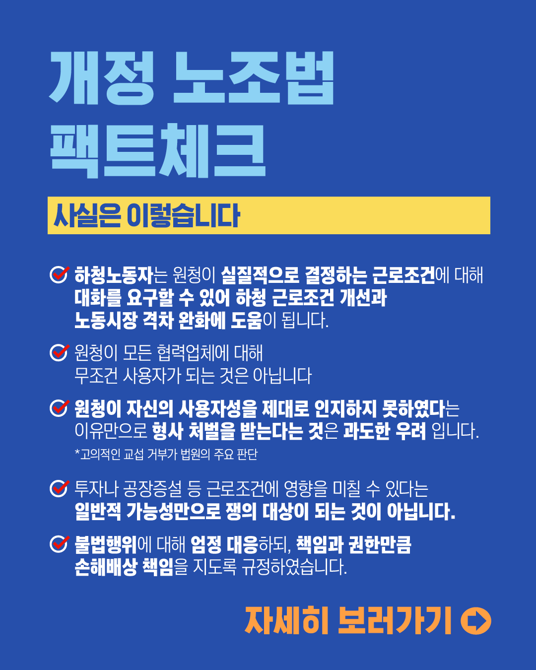 개정 노조법 팩트체크 사실은 이렇습니다 
하청노동자는 원청이 실질적으로 결정하는 근로조건에 대해 대화를 요구할 수 있어 하청 근로조건 개선과 노동시장 격차 완화에 도움이 됩니다. 원청이 모든 협력업체에 대해 무조건 사용자가 되는 것은 아닙니다. 원청이 자신의 사용자성을 제대로 인지하지 못하였다는 이유만으로 형사 처벌을 받는다는 것은 과도한 우려입니다.*고의적인 교섭 거부가 법원의 주요 판단, 투자나 공장증설 등 근로저건에 영향을 미칠 수 있다는 일반적 가능성만으로 쟁의 대상이 되는 것이 아닙니다. 불법행위에 대해 엄정 대응하되, 책임과 권한만큼 손해배상 책임을 지도록 규정하였습니다. 자세히 보러가기