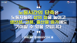 노동시간의 단축은 노동자들의 삶의 질을 높이고 생산성, 고용, 출산율 증가에도 기여할 수 있을 것입니다. 2019IMF 연례협의보고서 중