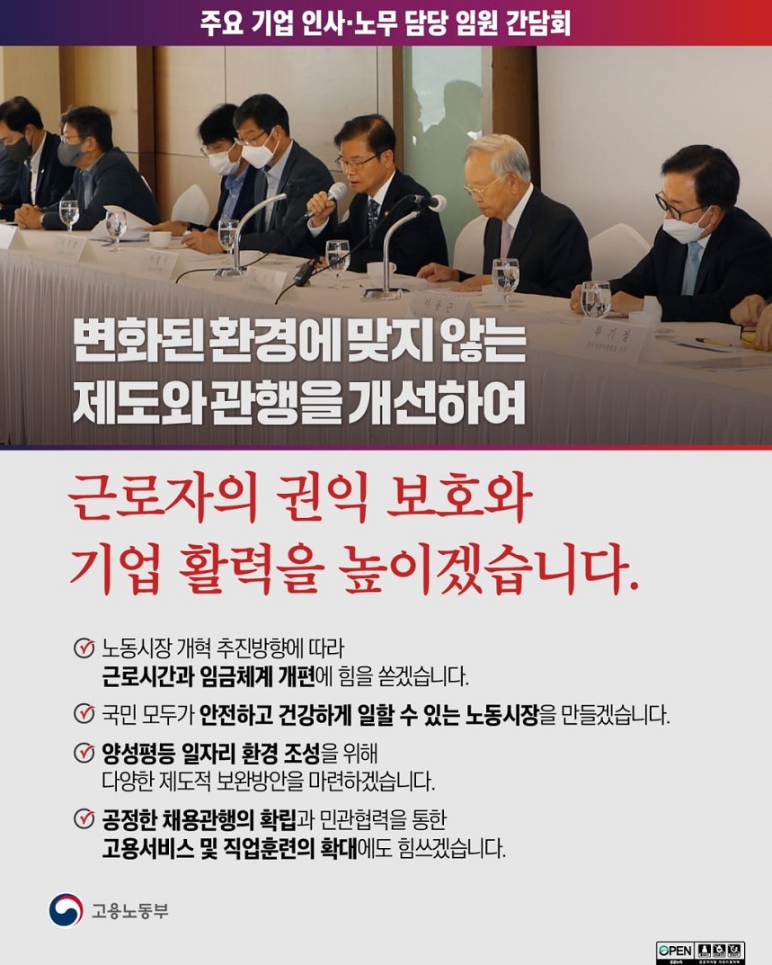 주요 기업 인사·노무 담당 임원 간담회  주요 기업 인사·노무 담당 임원 간담회에서 발언하는 고용노동부 장관 이미지 변화된 환경에 맞지 않는 제도와 관행을 개선하여 근로자의 권익 보호와 기업 활력을 높이겠습니다.  노동시장 개혁 추진방향에 따라 근로시간과 임금체계 개편에 힘을 쏟겠습니다. 국민 모두가 안전하고 건강하게 일할 수 있는 노동시장을 만들겠습니다. 양성평등 일자리 환경 조성을 위해 다양한 제도적 보완방안을 마련하겠습니다. 공정한 채용관행의 확립과 민관협력을 통합 고용서비스 및 직업훈련의 확대에도 힘쓰겠습니다. 고용노동부