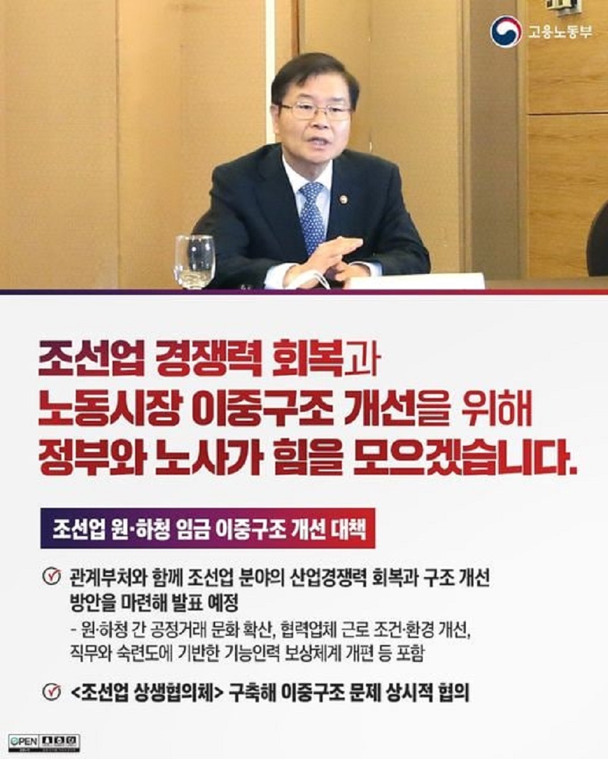 고용노동부 조선업 원·하청 대표 간담회에서 발언하는 고용노동부 장관 이미지 조선업 경쟁력 회복과 노동시장 이중구조 개선을 위해 정부와 노사가 힘을 모으겠습니다. 조선업 원·하청 임금 이중구조 개선 대책 관계부처와 함께 조선업 분야의 산업경쟁력 회복과 구조 개선 방안을 마련해 발표 예정 - 원·하청 간 공정거래 문화 확산, 협력업체 근로 조건·환경 개선, 직무와 숙련도에 기반한 기능인력 보상체계 개편 등 포함 <조선업 상생협의체> 구축해 이중구조 문제 상시적 협의