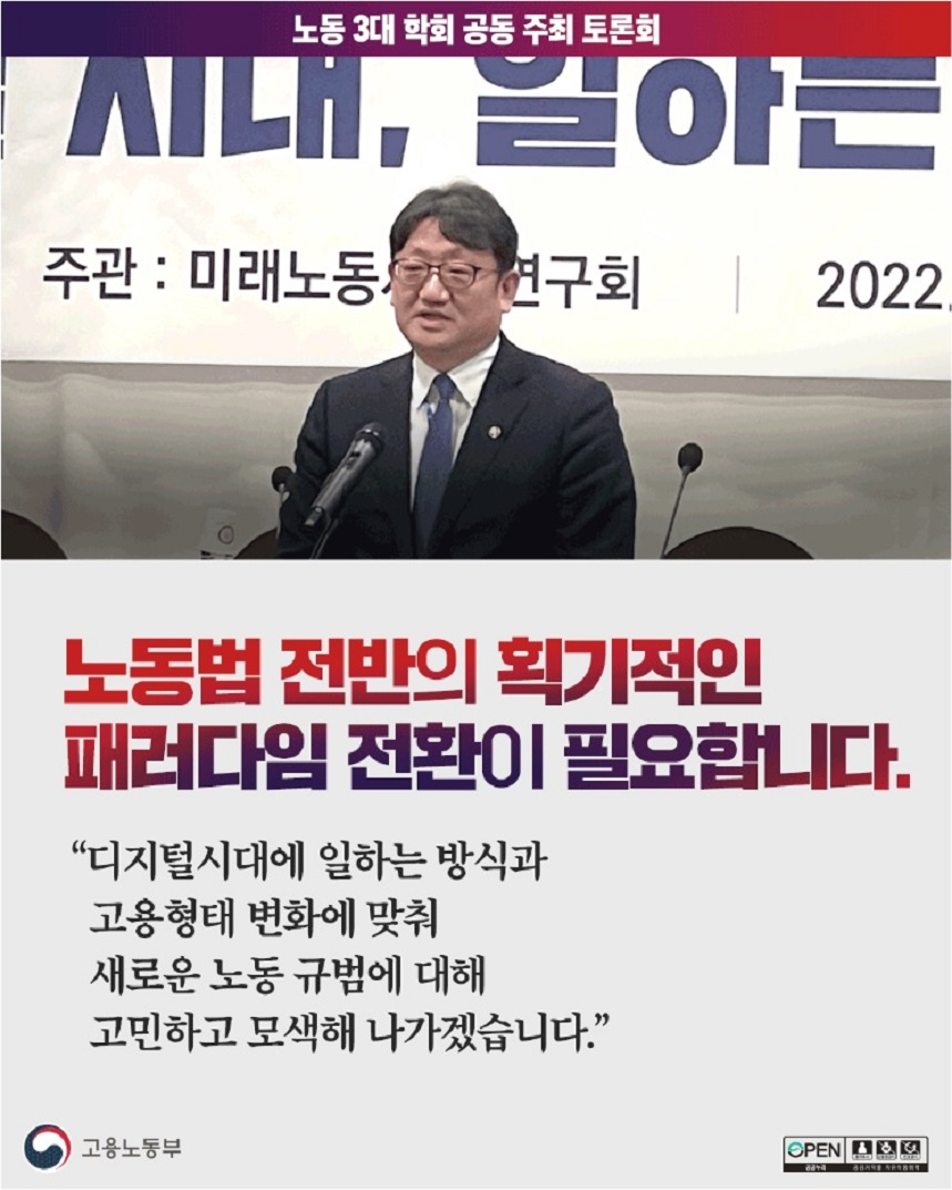 노동 3대 학회 공동 주최 토론회  노동 3대 학회 공동 토론회 현수막 앞 발언하는 고용노동부 차관 이미지  노동법 전반의 획기적인 패러다임 전환이 필요합니다. “디지털시대에 일하는 방식과 고용형태 변화에 맞춰 새로운 노동 규범에 대해 고민하고 모색해 나가겠습니다.” 고용노동부