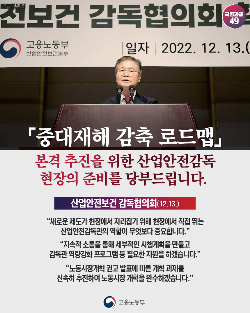 국정과제49 산업안전보건 감독협의회 현수막 앞 발언하는 고용노동부 장관 이미지 「중대재해 감축 로드맵」 본격 추진을 위한 산업안전감독 현장의 준비를 당부드립니다. 산업안전보건 감독협의회(12.13.) “새로운 제도가 현장에서 자리잡기 위해 현장에서 직접 뛰는 산업안전감독관의 역할이 무엇보다 중요합니다.” “지속적 소통을 통해 세부적인 시행계획을 만들고 감독관 역량강화 프로그램 등 필요한 지원을 하겠습니다.” “노동시장개혁 권고 발표에 따른 개혁과제를 신속히 추진하여 노동시장 개혁을 완수하겠습니다.” 고용노동부