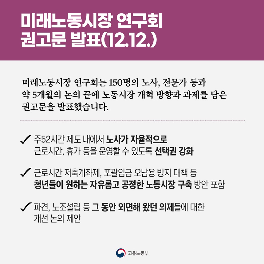 미래노동시장연구회 권고문 발표(12.12.) 미래노동시장 연구회는 150명의 노사, 전문가 등과 약 5개월의 논의 끝에 노동시장 개혁 방향과 과제를 담은 권고문을 발표했습니다. 주52시간 제도 내에서 노사가 자율적으로 근로시간, 휴가 등을 운영할 수 있도록 선택권 강화 근로시간 저축계좌제, 포괄임금 오남용 방지 대책 등 청년들이 원하는 자유롭고 공정한 노동시장 구축 방안 포함 파견, 노조설립 등 그 동안 외면해 왔던 의제들에 대한 개선 논의 제안