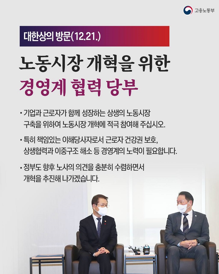 고용노동부 대한상의 방문(12.21.) 노동시장 개혁을 위한 경영계 협력 당부 ·기업과 근로자가 함께 성장하는 상생의 노동시장 구축을 위하여 노동시장 개혁에 적극 참여해 주십시오. ·특히 책임있는 이해당사자로서 근로자 건강권 보호, 상생협력과 이중구조 해소 등 경영계의 노력이 필요합니다. ·정부도 향후 노사의 의견을 충분히 수렴하면서 개혁을 추진해 나가겠습니다. 대한상의에서 대화를 나누는 고용노동부 장관 이미지