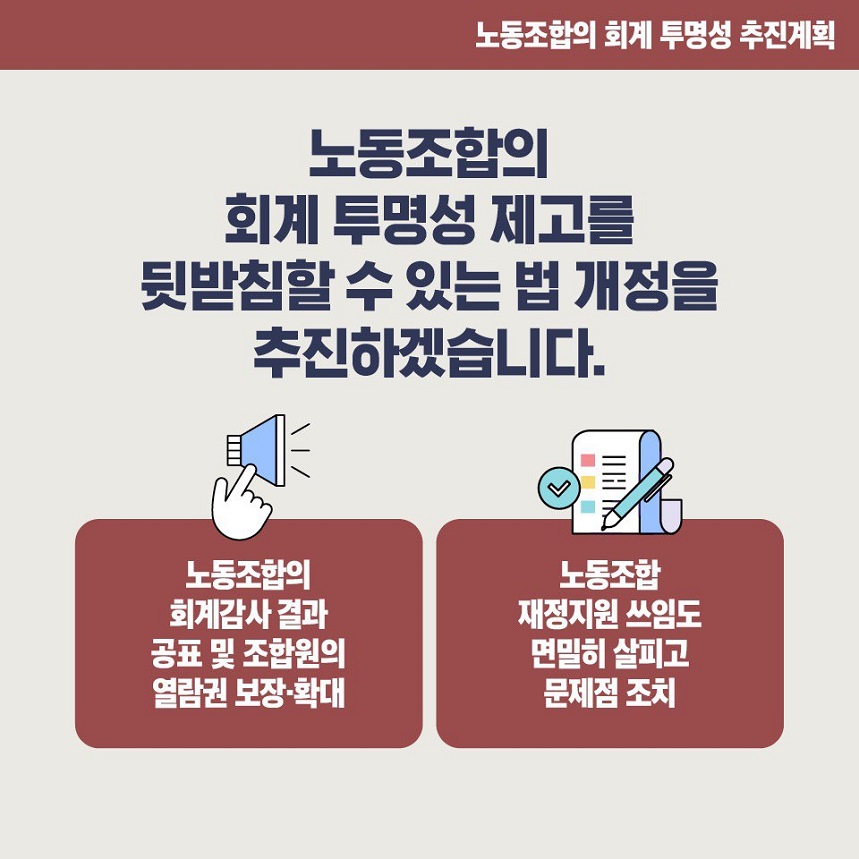 노동조합의 회계 투명성 추진계획 노동조합의 회계 투명성 제고를 뒷받침할 수 있는 법 개정을 추진하겠습니다. 노동조합의 회계감사 결과 공표 및 조합원의 열람권 보장·확대 노동조합 재정지원 쓰임도 면밀히 살피고 문제점 조치