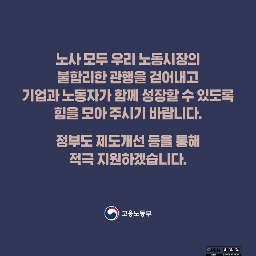 노사 모두 우리 노동시장의 불합리한 관행을 걷어내고 기업과 노동자가 함께 성장할 수 있도록 힘을 모아 주시기 바랍니다. 정부도 제도개선 등을 통해 적극 지원하겠습니다. 고용노동부