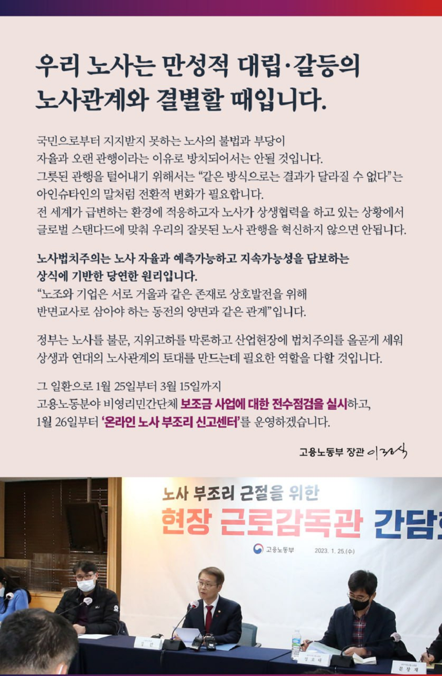우리 노사는 만성적 대립·갈등의 노사관계와 결별할 때입니다. 국민으로부터 지지받지 못하는 노사의 불법과 부당이 자율과 오랜 관행이라는 이유로 방치되어서는 안될 것입니다. 그릇된 관행을 털어내기 위해서는 “같은 방식으로는 결과가 달라질 수 없다”는 아인슈타인의 말처럼 전환적 변화가 필요합니다. 전세계가 급변하는 환경에 적응하고자 노사가 상생협력을 하고 있는 상황에서 글로벌 스탠다드에 맞춰 우리의 잘못된 노사 관행을 혁신하지 않으면 안됩니다. 노사법치주의는 노사 자율과 예측가능하고 지속가능성을 담보하는 상식에 기반한 당연한 원리입니다. “노조와 기업은 서로 거울과 같은 존재로 상호발전을 위해 반면교사로 삼아야 하는 동전의 양면과 같은 관계”입니다. 정부는 노사를 불문, 지위고하를 막론하고 산업현장에 법치주의를 올곶게 세워 상생과 연대의 노사관계의 토대를 만드는데 필요한 역할을 다할 것입니다.  그 일환으로 1월 25일부터 3월 15일까지 고용노동분야 비영리민간단체 보조금 사업에 대한 전수점검을 실시하고, 1월 26일부터 ‘온라인 노사 부조리 신고센터’를 운영하겠습니다. 고용노동부 장관 이정식 노사 부조리 근절을 위한 현장 근로감독관 간담회 현수막 앞 발언하는 고용노동부 장관 이미지