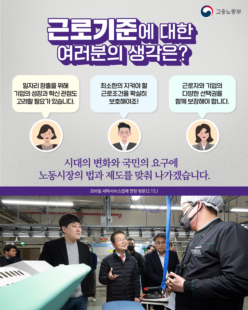 고용노동부 근로기준에 대한 여러분의 생각은? 일자리 창출을 위해 기업의 성장과 혁신 관점도 고려할 필요가 있습니다. 최소한의 지켜야 할 근로조건을 확실히 보호해야죠! 근로자와 기업의 다양한 선택권을 함께 보장해야 합니다. 시대의 변화와 국민의 요구에 노동시장의 법과 제도를 맞춰 나가겠습니다.  모바일 세탁서비스업체 현장 방문(2.15.) 현장에서 근로자와 대화하는 고용노동부 장관 이미지