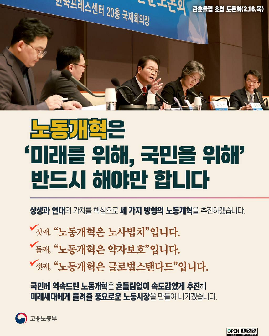 관훈클럽 초청 토론회(2.16.목) 발언하는 고용노동부 장관 이미지 노동개혁은 ‘미래를 위해, 국민을 위해’ 반드시 해야만 합니다 상생과 연대의 가치를 핵심으로 세 가지 방향의 노동개혁을 추진하겠습니다. 첫째, “노동개혁은 노사법치”입니다. 둘째, “노동개혁은 약자보호”입니다. 셋째, “노동개혁은 글로벌스탠다드”입니다. 국민께 약속드린 노동개혁을 흔들림없이 속도감있게 추진해 미래세대에게 물려줄 풍요로운 노동시장을 만들어 나가겠습니다.  고용노동부