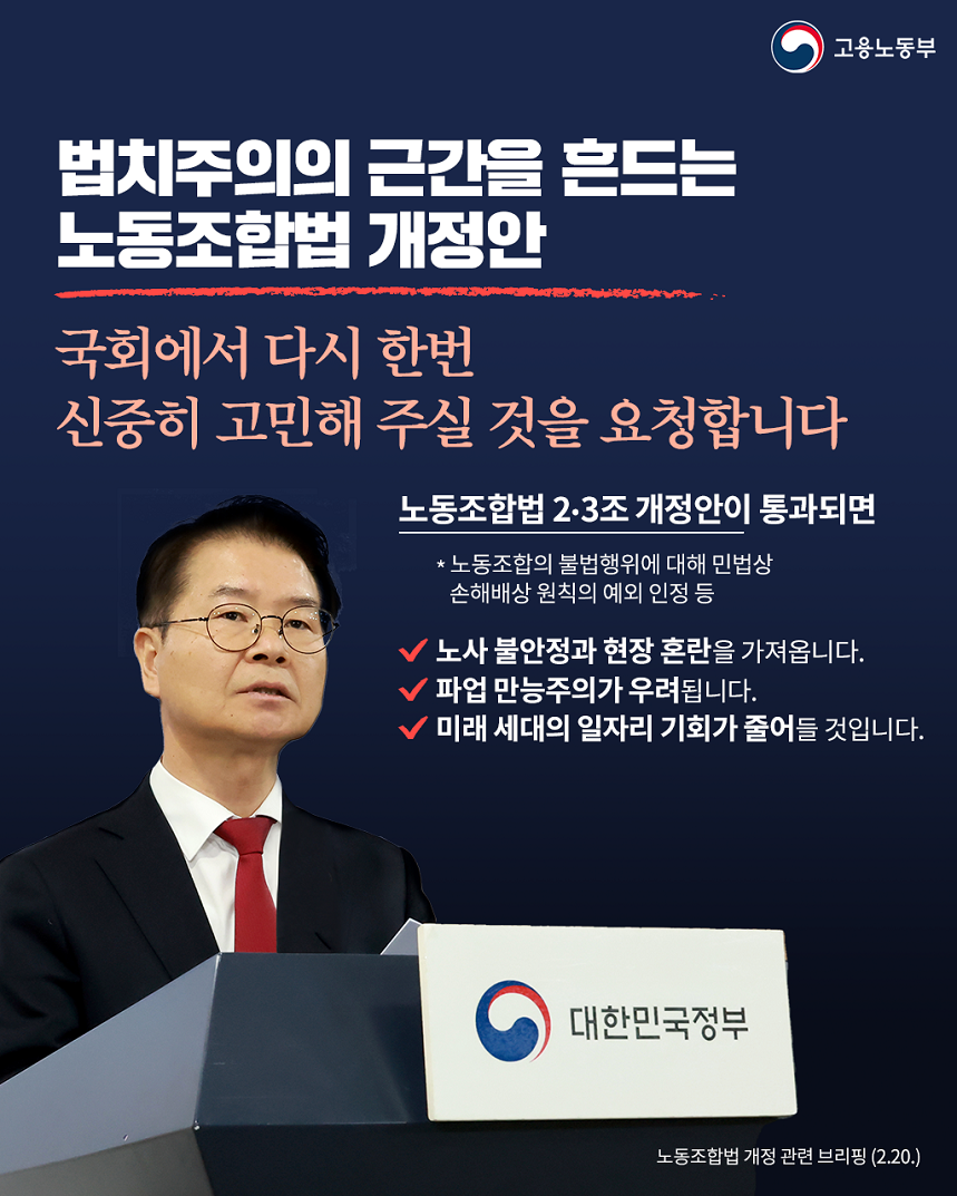 고용노동부 법치주의의 근간을 흔드는 노동조합법 개정안 국회에서 다시 한번 신중히 고민해 주실 것을 요청합니다 노동조합법 2·3조 개정안이 통과되면 *노동조합의 불법행위에 대해 민법상 손해배상 원칙의 예외 인정 등 노사 불안정과 현장 혼란을 가져옵니다. 파업 만능주의가 우려됩니다. 미래 세대의 일자리 기회가 줄어들 것입니다. 단상 앞 발언하는 고용노동부 장관 이미지 노동조합법 개정 관련 브리핑(2.20.)