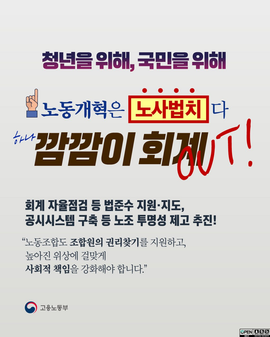 청년을 위해, 국민을 위해 노동개혁은 노사법치다 하나 깜깜이 회계 OUT! 회계 자율점검 등 법준수 지원·지도, 공시시스템 구축 등 노조 투명성 제고 추진! “노동조합도 조합원의 권리찾기를 지원하고, 높아진 위상에 걸맞게 사회적 책임을 강화해야 합니다.” 고용노동부