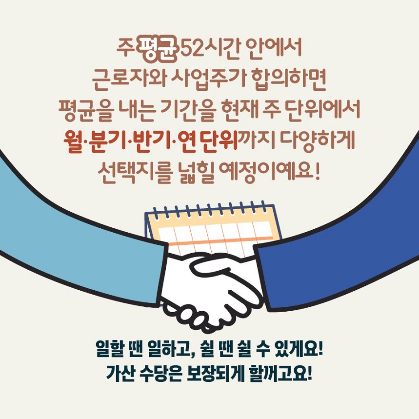 주 평균 52시간 안에서 근로자와 사업주가 합의하면 평균을 내는 기간을 현재 주 단위에서 월,분기,반기,연 단위까지 다양하게 선택지를 넓힐 예정이예요! 일할 땐 일하고, 쉴 땐 쉴 수 있게요! 가산 수당은 보장되게 할꺼고요!