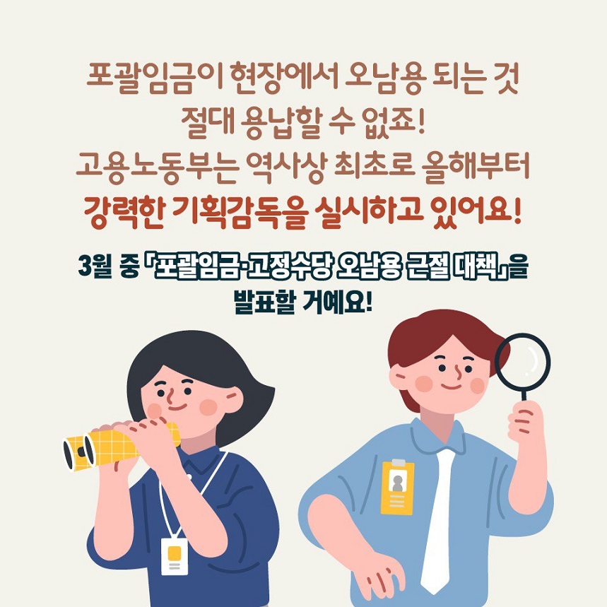 포괄임금이 현장에서 오남용 되는 것 절대 용납할 수 없죠! 고용노동부는 역사상 최초로 올해부터 강력한 기획감독을 실시하고 있어요! 3월 중 <포괄임금/고정수당 오남용 근절 대책>을 발표할거예요!