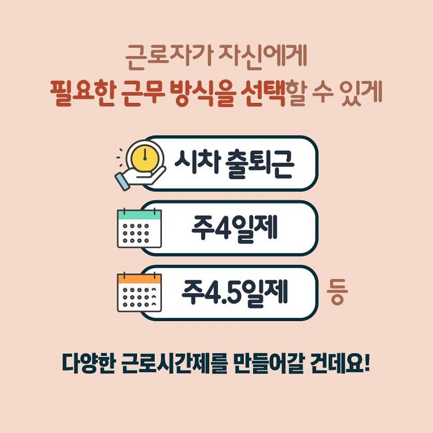 근로자가 자신에게 필요한 근무 방식을 선택할 수 있게 시차 출퇴근, 주4일제, 주4.5일제 등 다양한 근로시간제를 만들어갈 건데요!