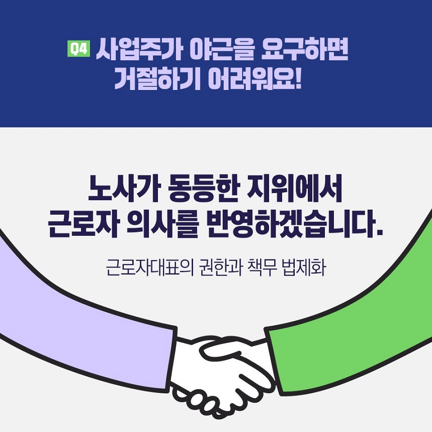 질문4) 사업주가 야근을 요구하면 거절하기 어려워요! 대답) 노사가 동등한 지위에서 근로자 의사를 반영하겠습니다. 근로자대표의 권한과 책무 법제화