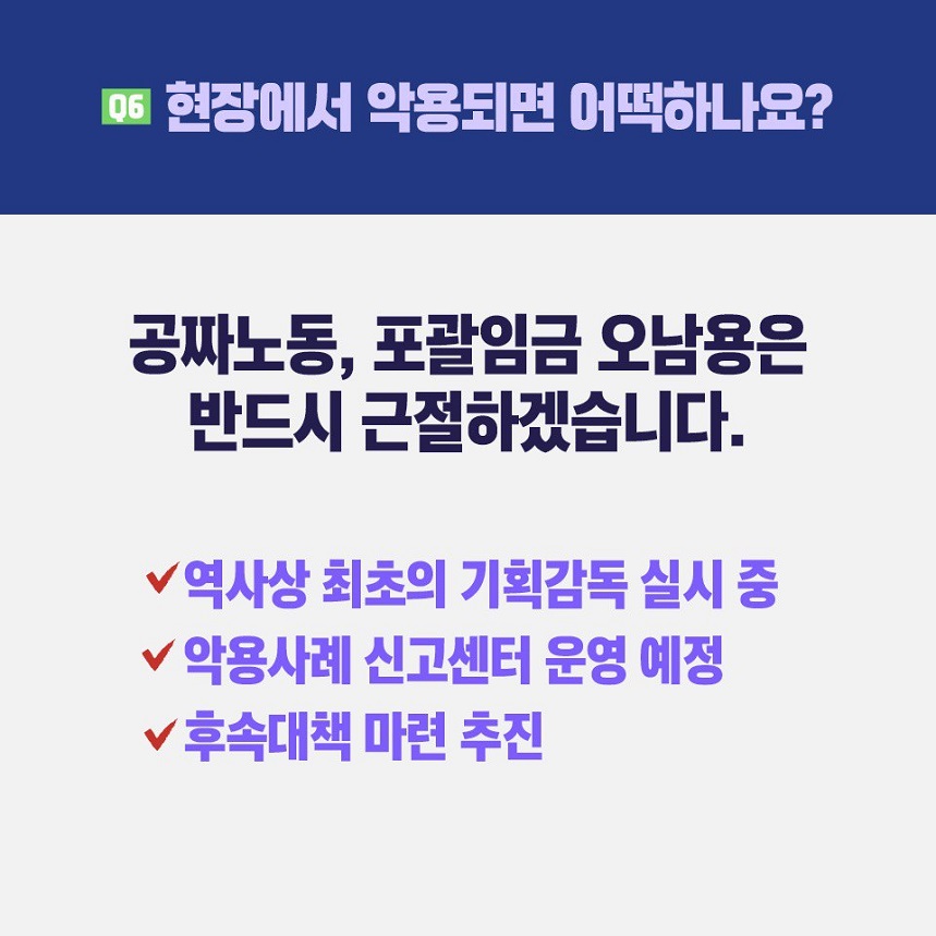 질문6) 현장에서 악용되면 어떡하나요? 대답) 공짜노동, 포괄임금 오남용은 반드시 근절하겠습니다. 역사상 최초의 기획감독 실시 중, 악용사례 신고센터 운영 예정, 후속대책 마련 추진