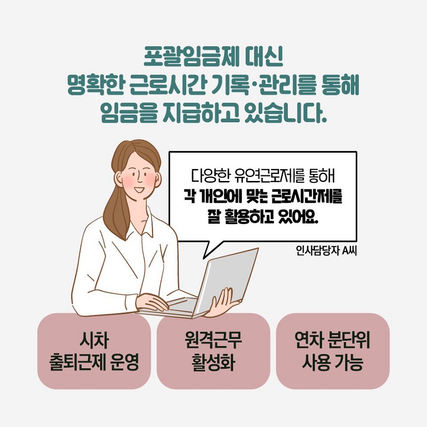 포괄임금제 대신 명확한 근로시간 기록/관리를 통해 임금을 지급하고 있습니다. 인사담당자 A씨: 다양한 유연근로제를 통해 각 개인에 맞는 근로시간제를 잘 활용하고 있어요. 시차 출퇴근제 운영, 원격근무 활성화, 연차 분단위 사용 가능