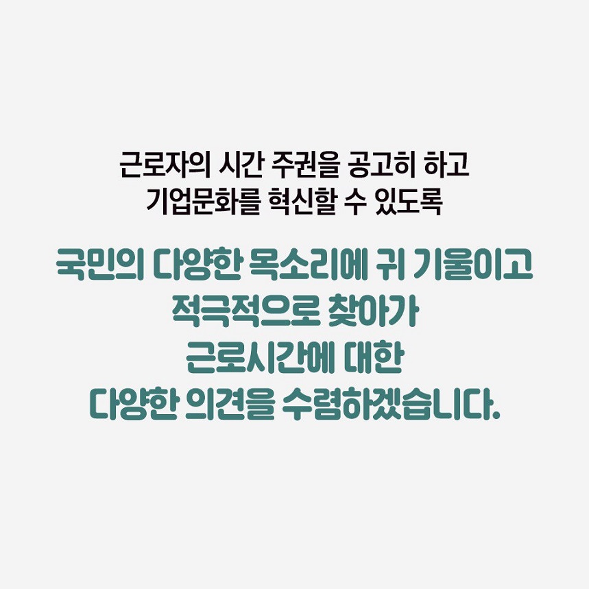 근로자의 시간 주권을 공고히 하고 기업문화를 혁신할 수 있도록 국민의 다양한 목소리에 귀 기울이고 적극적으로 찾아가 근로시간에 대한 다양한 의견을 수렴하겠습니다.