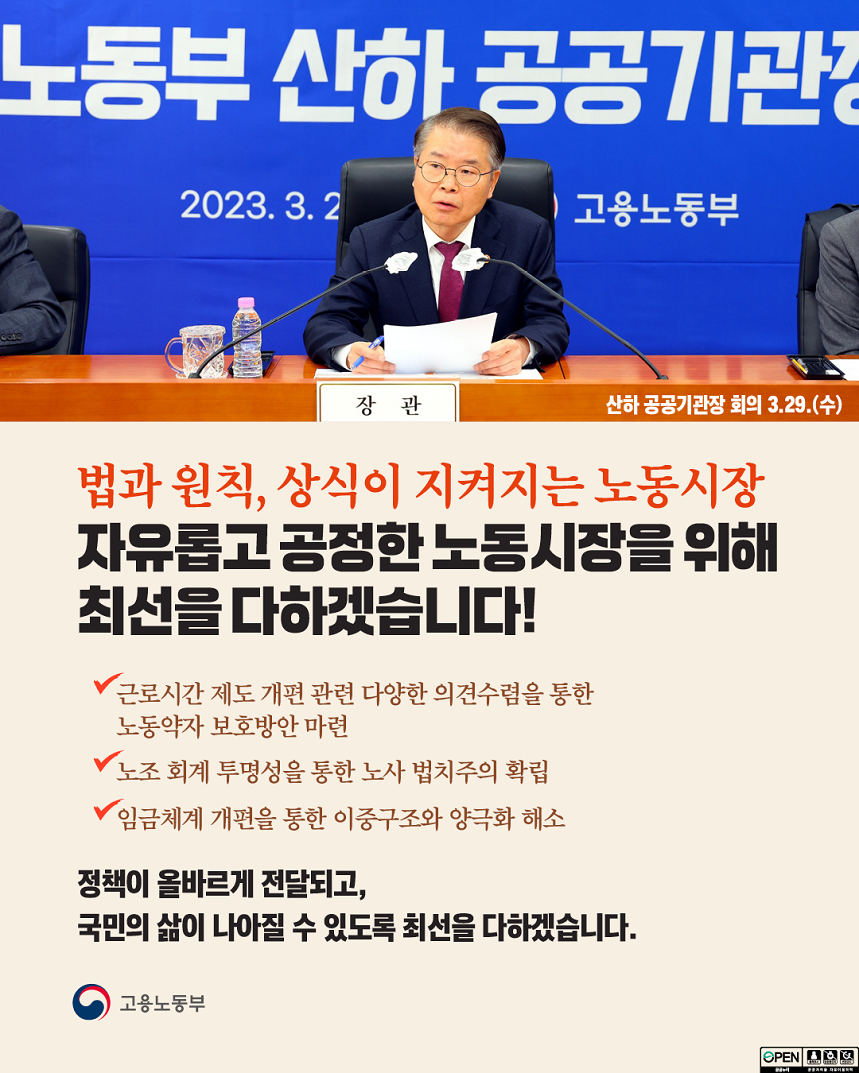 고용노동부 산하 공공기관장 회의 현수막 앞 발언하는 고용노동부 장관 이미지 산하 공공기관장 회의 3.29.(수) 법과 원칙, 상식이 지켜지는 노동시장 자유롭고 공정한 노동시장을 위해 최선을 다하겠습니다! 근로시간 제도 개편 관련 다양한 의견수렴을 통한 노동약자 보호방안 마련 노조 회계 투명성을 통한 노사 법치주의 확립 임금체계 개편을 통한 이중구조와 양극화 해소 정책이 올바르게 전달되고, 국민의 삶이 나아질 수 있도록 최선을 다하겠습니다. 고용노동부