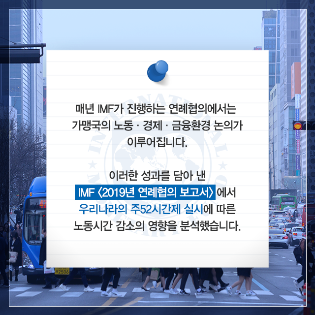 매년 IMF가 진행하는 연례협의에서는 가맹국의 노동,경제,금융환경 논의가 이루어집니다. 이러한 성과를 담아 낸 IMF (2019년 연례협의 보고서)에서 우리나라의 주52시간제 실시에 따른 노동시간 감소의 영향을 분석했습니다.