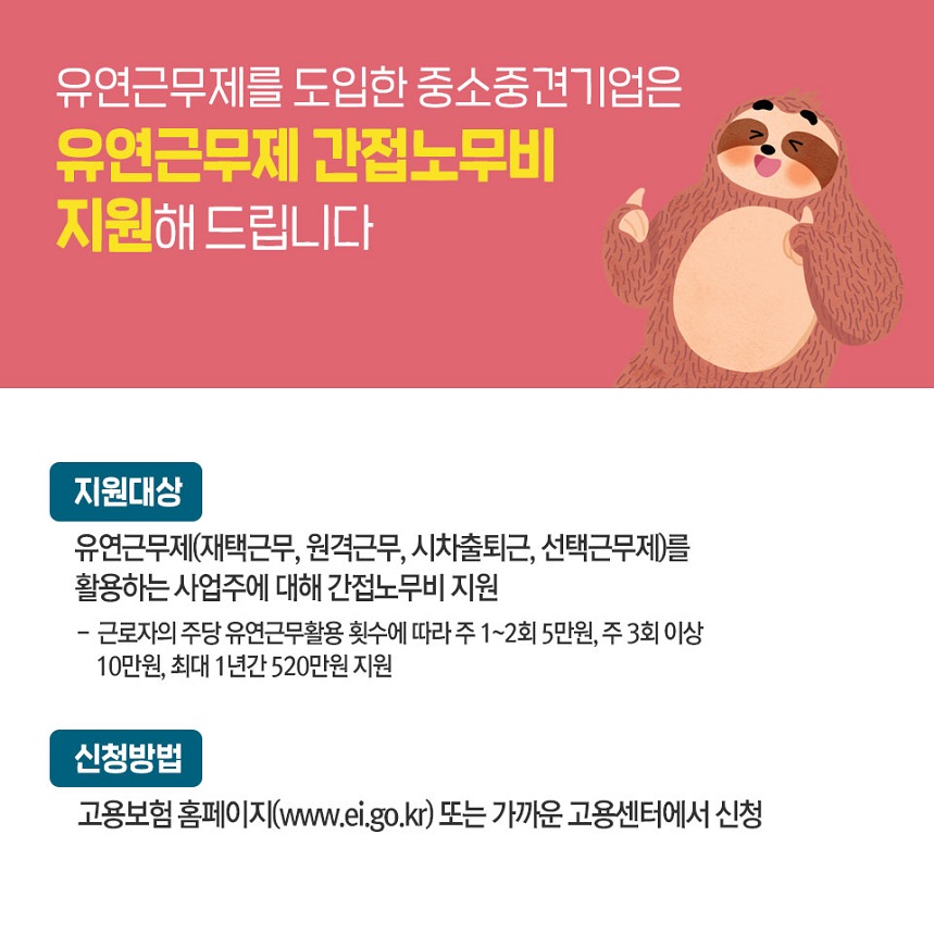 유연근무제를 도입한 중소중견기업은 유연근무제 간접노무비지원해 드립니다. 지원대상 - 유연근무제(재택근무,원격근무,시차출퇴근,선택근무제)를 활용하는 사업주에 대해 간접노무비 지원  -근로자의 주당 유연근무활용 횟수에따라 주1~2회 5만원, 주3회이상 10만원, 최대1년간 520만원 지원 신청방법 - 고용보험 홈페이지(www.ei.go.kr)또는 가까운 고용센터에서 신청