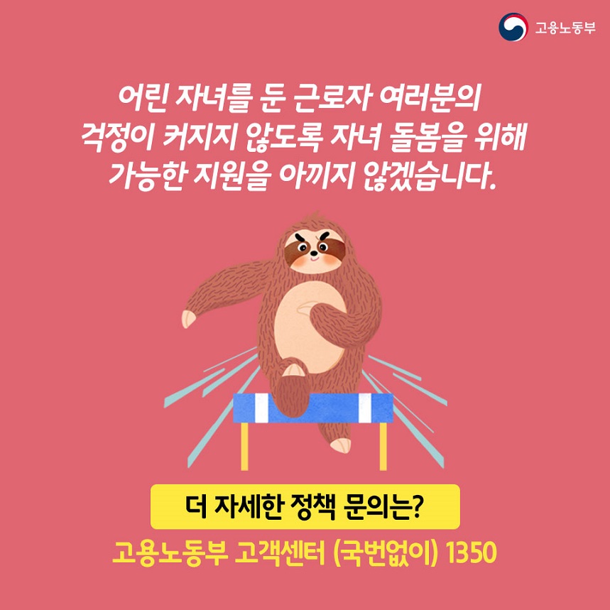 어린자녀를 둔 근로자 여러분의 걱정이 커지지 않도록 자녀 돌봄을 위해 가능한 지원을 아끼지 않겠습니다. 더자세한 정책문의는?고용노동부 고객센터(국번없이) 1350