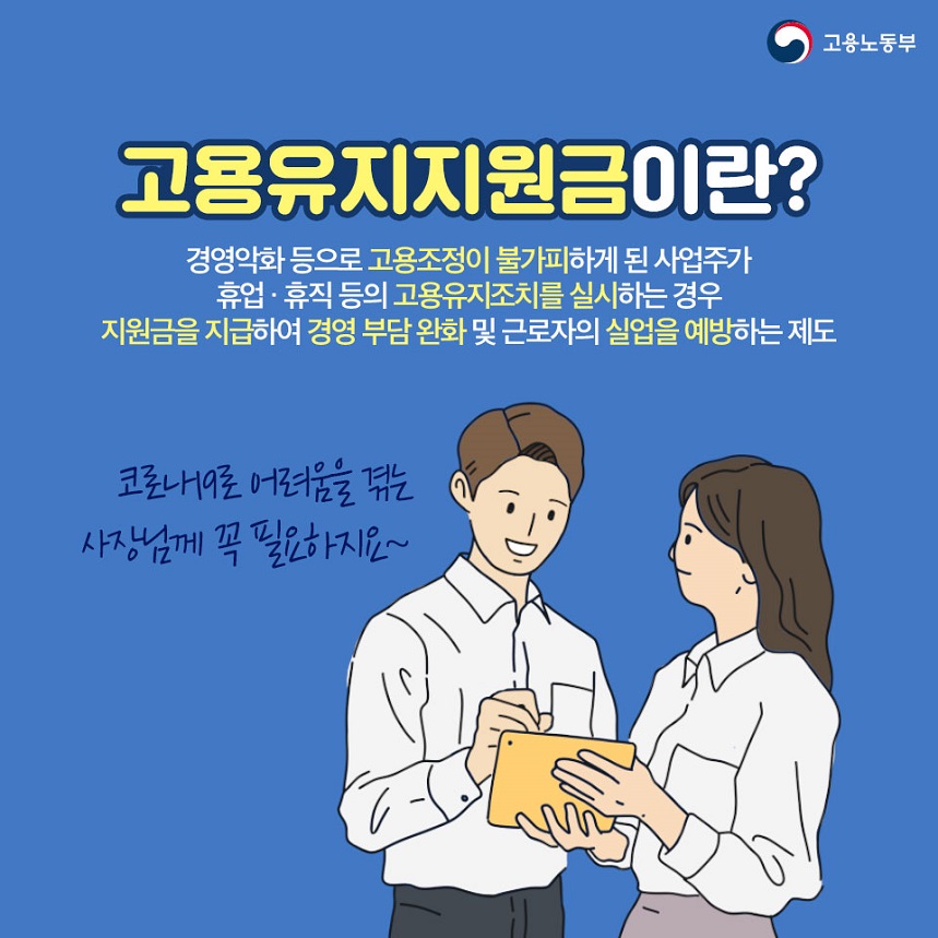 고용유지지원금이란? 경영악화 등으로 고용조저이 불가피하게 된 사업주가 휴업 휴직등의 고용유지조치를 실시하는 경우 지원금을 지급하여 경영 부담완화 및 근로자의 실업을 예방하는 제도 코노라19로 어려움을 겪는 사장님께 꼭 필요하지요~