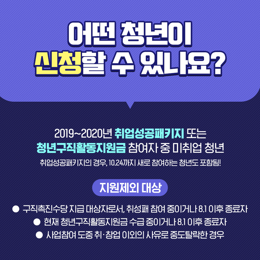 어떤 청년이 신청할 수 있나요? 2019~2020년 취업성공패키지 또는 청년구직활동지원금 참여자 중 미취업 청년 취업성공패키지의 경우 10.24까지 새로 참여하는 청년도 포함됨 지원제외대상 구직촉진수당 지급대상자로서 취성패 참여 중이거나 8.1이후 종료자 현재 청년구직활동지원금 수급 중이거나 8.1이후 종류자 사업참여 도중 취창업 이외의 사유로 중도탈락한 경우