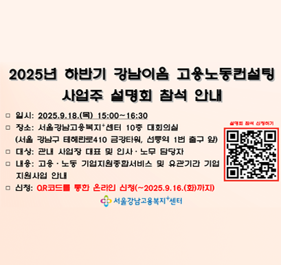 2025년 하반기 강남이음 고용노동컨설팅 사업주 설명회 참석 안내 일시:2025.9.18(목)15:00~16:30 장소: 서울강남고용복지센터 10층 대회의실(서울 강남구 테헤란로 410 금강타워, 선릉역 1번축구 앞) 대상: 관내 사업장 대표 및 인사. 노무 담당자 내용: 고용.노동 기업지원종합서비스 및 유관기간 기업 지원사업 안내 신청 : QR코드를 통한 온라인 신청(~2025.9.16(화)까지) 서울강남고용복지센터